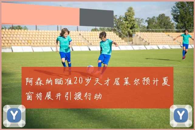 阿森纳瞄准20岁天才居莱尔预计夏窗将展开引援行动
