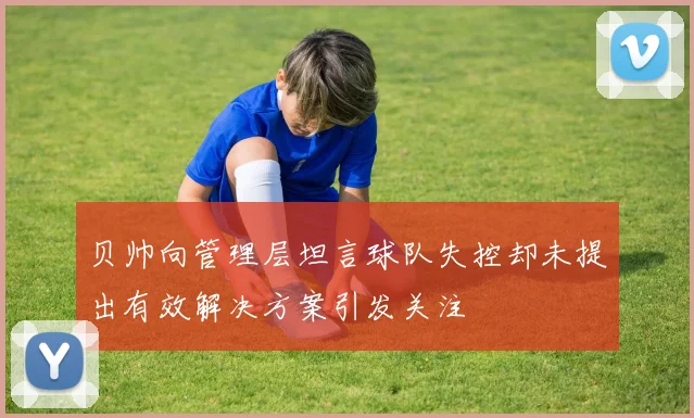 贝帅向管理层坦言球队失控却未提出有效解决方案引发关注