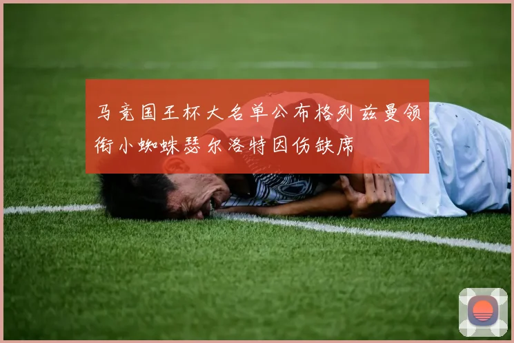 马竞国王杯大名单公布格列兹曼领衔小蜘蛛瑟尔洛特因伤缺席