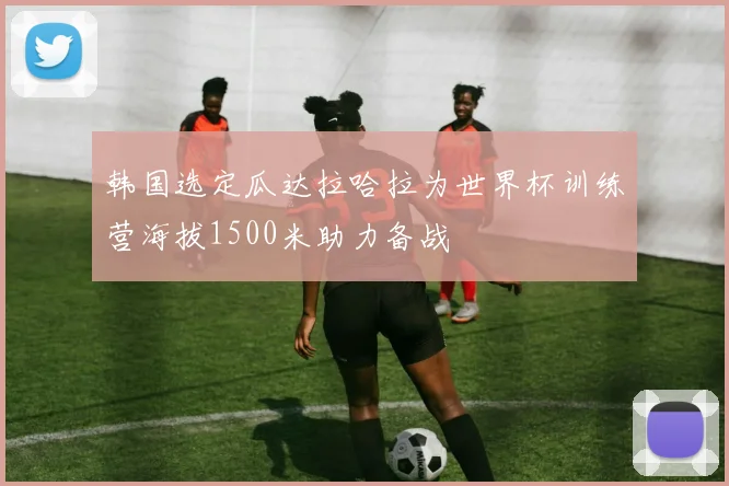 韩国选定瓜达拉哈拉为世界杯训练营海拔1500米助力备战