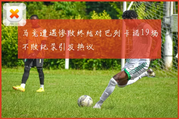 马竞遭遇惨败终结对巴列卡诺19场不败纪录引发热议