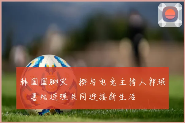 韩国国脚宋旻揆与电竞主持人郭珉瑄喜结连理共同迎接新生活