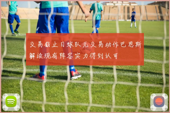 交易截止日球队无交易动作巴恩斯解读现有阵容实力得到认可