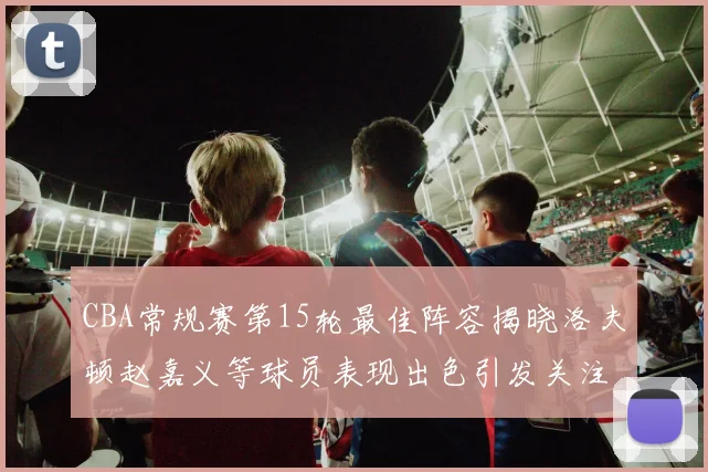 CBA常规赛第15轮最佳阵容揭晓洛夫顿赵嘉义等球员表现出色引发关注