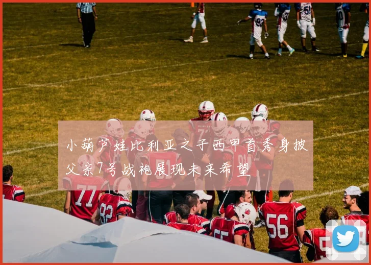 小葫芦娃比利亚之子西甲首秀身披父亲7号战袍展现未来希望