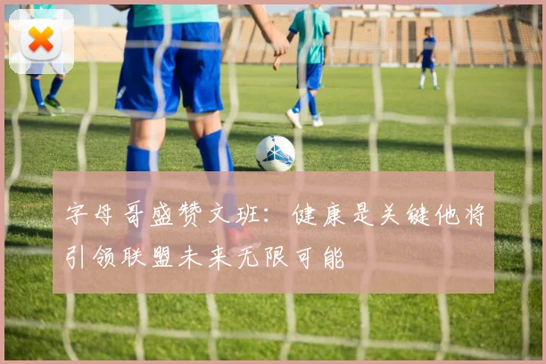 字母哥盛赞文班：健康是关键他将引领联盟未来无限可能
