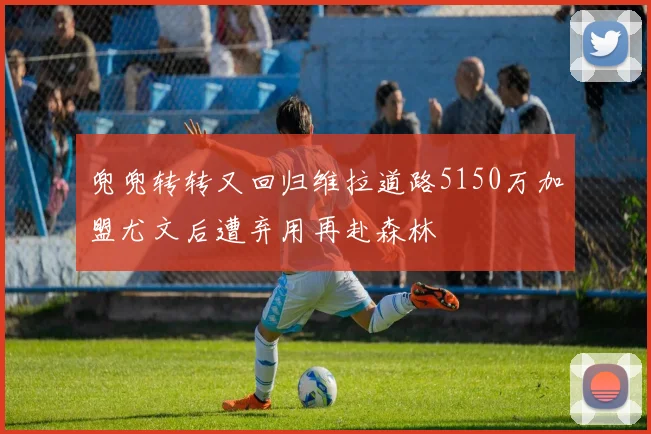 兜兜转转又回归维拉道路5150万加盟尤文后遭弃用再赴森林