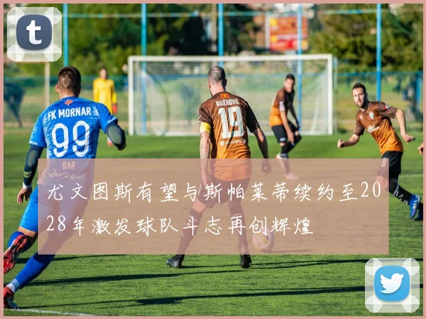 尤文图斯有望与斯帕莱蒂续约至2028年激发球队斗志再创辉煌