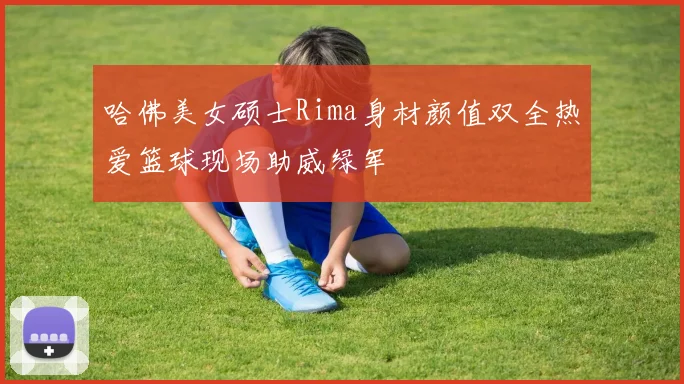 哈佛美女硕士Rima身材颜值双全热爱篮球现场助威绿军