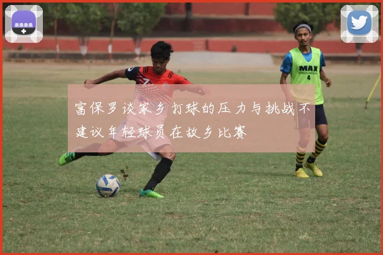 富保罗谈家乡打球的压力与挑战不建议年轻球员在故乡比赛