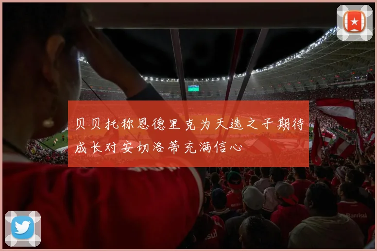 贝贝托称恩德里克为天选之子期待成长对安切洛蒂充满信心