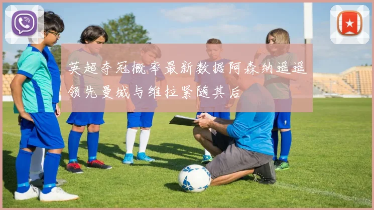 英超夺冠概率最新数据阿森纳遥遥领先曼城与维拉紧随其后
