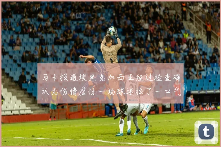 马卡报道埃里克加西亚经过检查确认无伤情虚惊一场球迷松了一口气