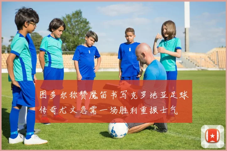 图多尔称赞魔笛书写克罗地亚足球传奇尤文急需一场胜利重振士气
