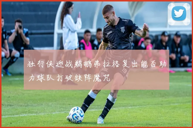 独行侠迎战鹈鹕弗拉格复出能否助力球队打破缺阵魔咒