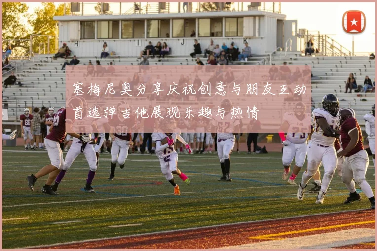 塞梅尼奥分享庆祝创意与朋友互动首选弹吉他展现乐趣与热情