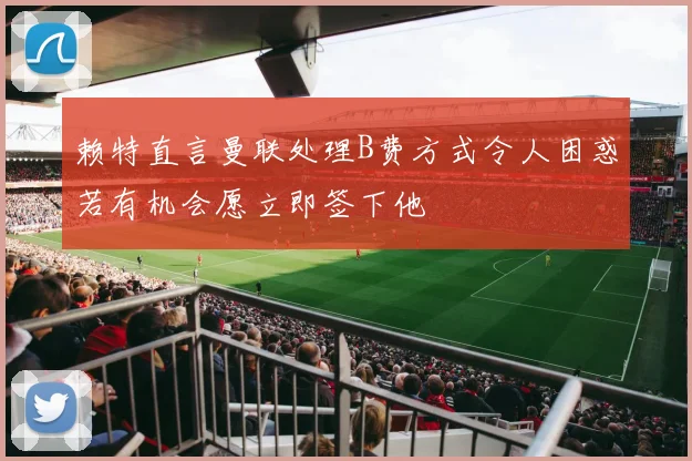 赖特直言曼联处理B费方式令人困惑若有机会愿立即签下他