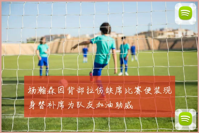 杨瀚森因背部拉伤缺席比赛便装现身替补席为队友加油助威