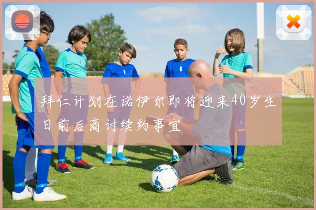 拜仁计划在诺伊尔即将迎来40岁生日前后商讨续约事宜