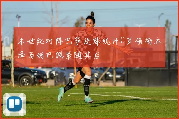 本世纪对阵巴萨进球统计C罗领衔本泽马姆巴佩紧随其后