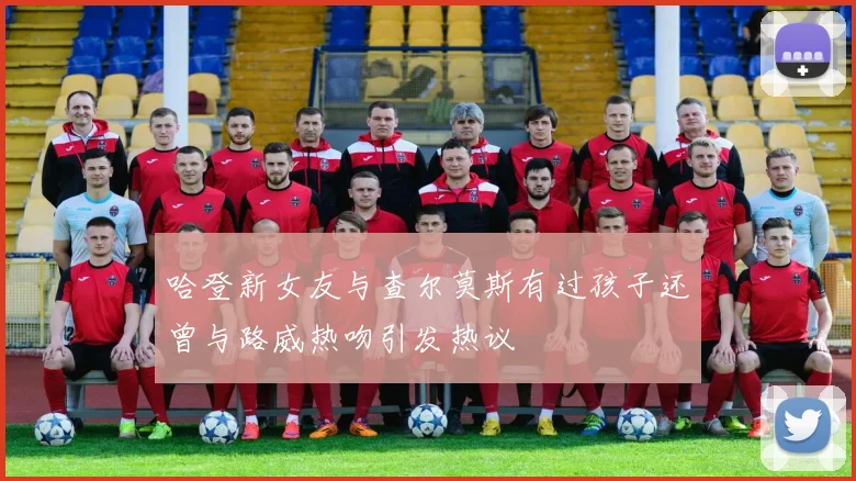 哈登新女友与查尔莫斯有过孩子还曾与路威热吻引发热议