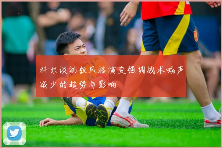 科尔谈执教风格演变强调战术喊声减少的趋势与影响