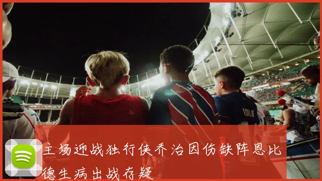 主场迎战独行侠乔治因伤缺阵恩比德生病出战存疑