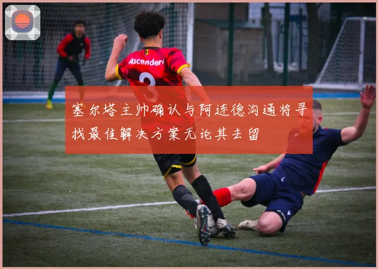 塞尔塔主帅确认与阿连德沟通将寻找最佳解决方案无论其去留