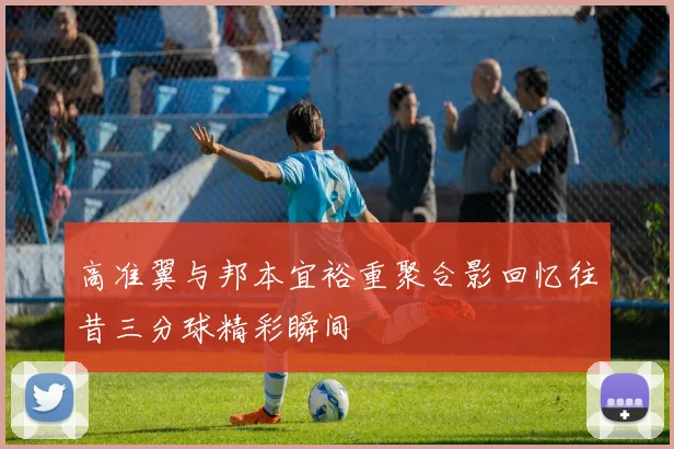 高准翼与邦本宜裕重聚合影回忆往昔三分球精彩瞬间