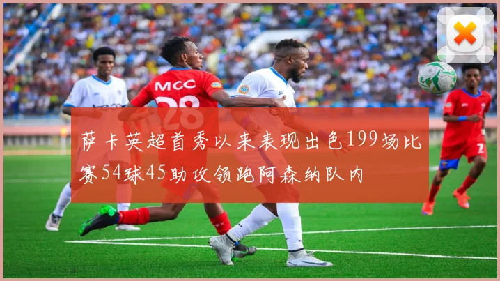 萨卡英超首秀以来表现出色199场比赛54球45助攻领跑阿森纳队内