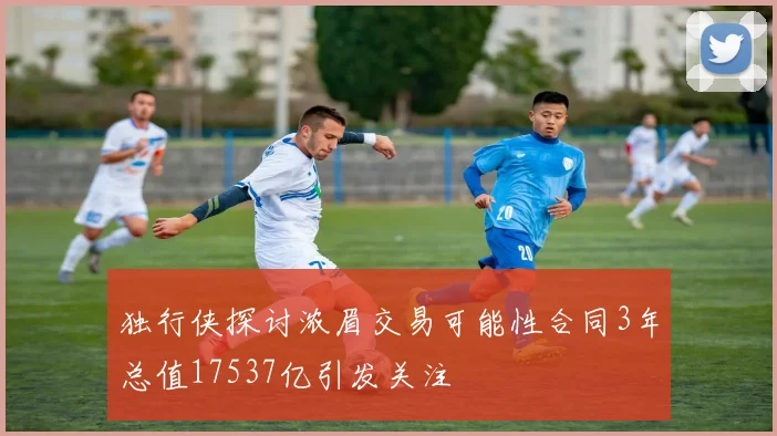 独行侠探讨浓眉交易可能性合同3年总值17537亿引发关注
