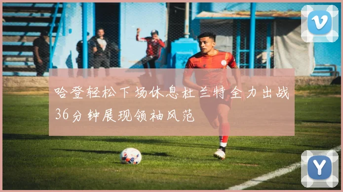 哈登轻松下场休息杜兰特全力出战36分钟展现领袖风范