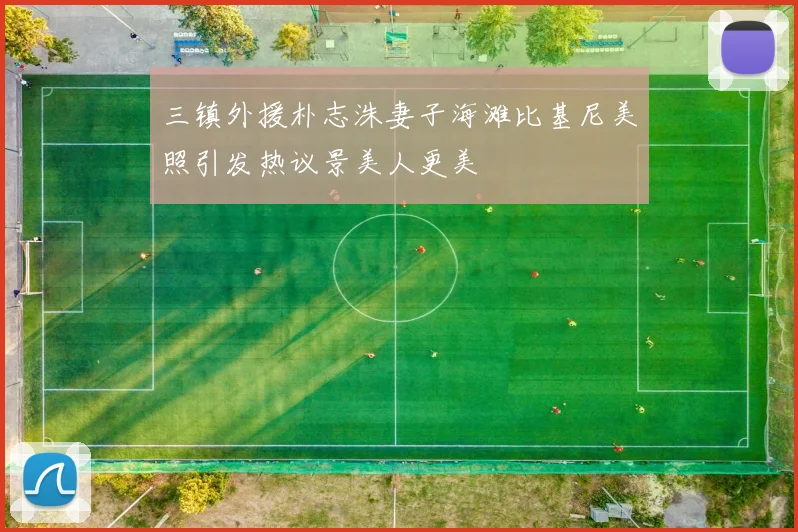 三镇外援朴志洙妻子海滩比基尼美照引发热议景美人更美