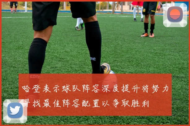 哈登表示球队阵容深度提升将努力寻找最佳阵容配置以争取胜利