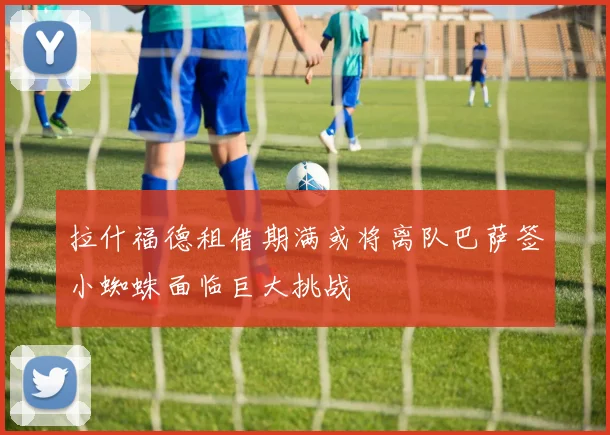 拉什福德租借期满或将离队巴萨签小蜘蛛面临巨大挑战