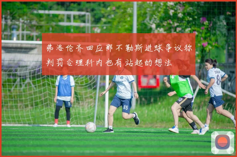 弗洛伦齐回应那不勒斯进球争议称判罚合理科内也有站起的想法