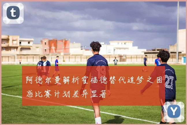 阿德尔曼解析霍福德替代追梦之困惑比赛计划差异显著