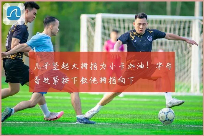 儿子竖起大拇指为小卡加油！字母哥赶紧按下教他拇指向下