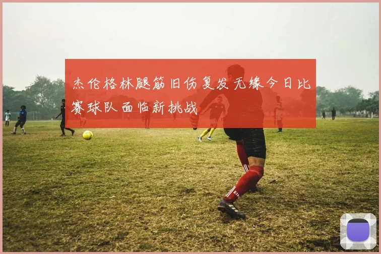 杰伦格林腿筋旧伤复发无缘今日比赛球队面临新挑战