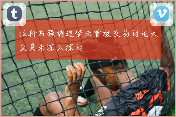 拉科布强调追梦未曾被交易讨论大交易未深入探讨
